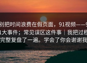 别把时间浪费在假页面，91视频——91大事件；常见误区这件事｜我把过程完整复盘了一遍。学会了你会谢谢我