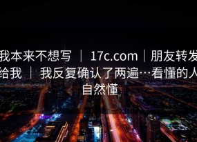 我本来不想写 ｜ 17c.com｜朋友转发给我 ｜ 我反复确认了两遍…看懂的人自然懂