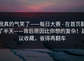 我真的气笑了——每日大赛 - 在首页翻了半天——背后原因比你想的复杂！建议收藏，省得再翻车