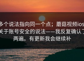 多个说法指向同一个点；蘑菇视频ios，关于账号安全的说法——我反复确认了两遍。有更新我会继续补