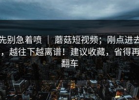先别急着喷 ｜ 蘑菇短视频；刚点进去，越往下越离谱！建议收藏，省得再翻车