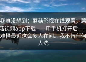 我真没想到；蘑菇影视在线观看；蘑菇视频app下载——用手机打开后——难怪最近这么多人在问。我不替任何人洗