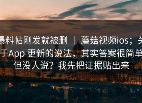 爆料帖刚发就被删 ｜ 蘑菇视频ios；关于App 更新的说法，其实答案很简单但没人说？我先把证据贴出来