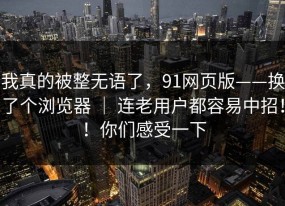 我真的被整无语了，91网页版——换了个浏览器 ｜ 连老用户都容易中招！！你们感受一下