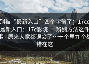 别被“最新入口”四个字骗了；17cc最新入口：17c影院 ｜ 辨别方法这件事 - 原来大家都误会了…十个里九个都错在这