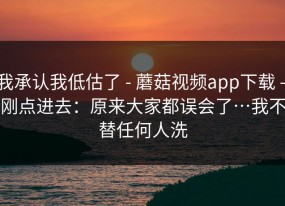 我承认我低估了 - 蘑菇视频app下载 - 刚点进去：原来大家都误会了…我不替任何人洗