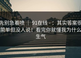 先别急着喷 ｜ 91在线 - ：其实答案很简单但没人说！看完你就懂我为什么生气