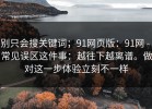 别只会搜关键词；91网页版：91网 - 常见误区这件事：越往下越离谱。做对这一步体验立刻不一样