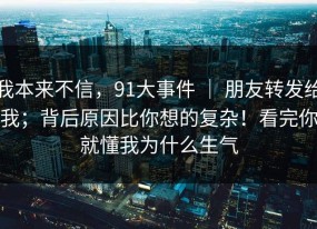 我本来不信，91大事件 ｜ 朋友转发给我；背后原因比你想的复杂！看完你就懂我为什么生气