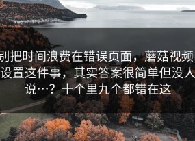 别把时间浪费在错误页面，蘑菇视频；设置这件事，其实答案很简单但没人说…？十个里九个都错在这
