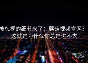 被忽视的细节来了；蘑菇视频官网？！这就是为什么你总是进不去
