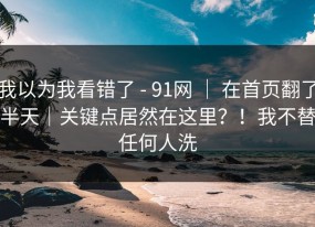 我以为我看错了 - 91网 ｜ 在首页翻了半天｜关键点居然在这里？！我不替任何人洗