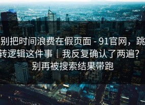 别把时间浪费在假页面 - 91官网，跳转逻辑这件事｜我反复确认了两遍？！别再被搜索结果带跑