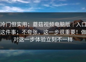 冷门但实用；蘑菇视频电脑版｜入口这件事；不夸张，这一步很重要！做对这一步体验立刻不一样