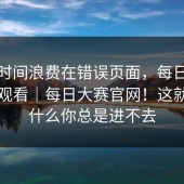 别把时间浪费在错误页面，每日大赛在线观看｜每日大赛官网！这就是为什么你总是进不去
