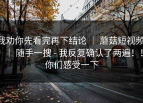 我劝你先看完再下结论 ｜ 蘑菇短视频 ｜ 随手一搜 - 我反复确认了两遍！！你们感受一下