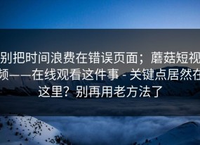 别把时间浪费在错误页面；蘑菇短视频——在线观看这件事 - 关键点居然在这里？别再用老方法了