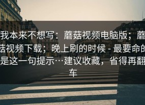 我本来不想写：蘑菇视频电脑版；蘑菇视频下载；晚上刷的时候 - 最要命的是这一句提示…建议收藏，省得再翻车