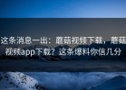这条消息一出：蘑菇视频下载，蘑菇视频app下载？这条爆料你信几分