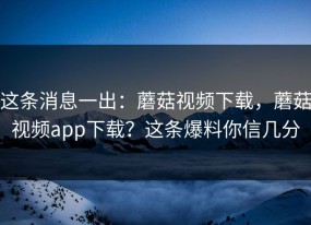 这条消息一出：蘑菇视频下载，蘑菇视频app下载？这条爆料你信几分