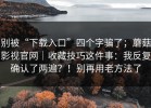 别被“下载入口”四个字骗了；蘑菇影视官网｜收藏技巧这件事：我反复确认了两遍？！别再用老方法了