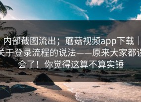 内部截图流出；蘑菇视频app下载｜关于登录流程的说法——原来大家都误会了！你觉得这算不算实锤