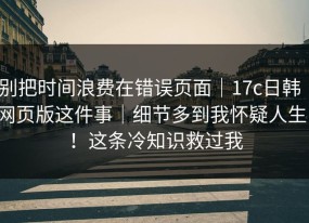 别把时间浪费在错误页面｜17c日韩｜网页版这件事｜细节多到我怀疑人生！！这条冷知识救过我