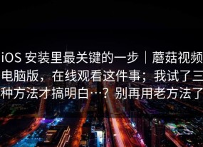 iOS 安装里最关键的一步｜蘑菇视频电脑版，在线观看这件事；我试了三种方法才搞明白…？别再用老方法了