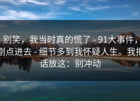 别笑，我当时真的慌了 - 91大事件，刚点进去 - 细节多到我怀疑人生。我把话放这：别冲动