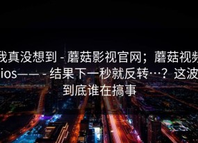 我真没想到 - 蘑菇影视官网；蘑菇视频ios—— - 结果下一秒就反转…？这波到底谁在搞事