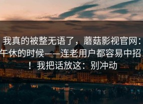 我真的被整无语了，蘑菇影视官网：午休的时候——连老用户都容易中招！！我把话放这：别冲动