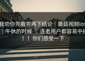 我劝你先看完再下结论｜蘑菇视频ios｜午休的时候 ｜ 连老用户都容易中招！！你们感受一下