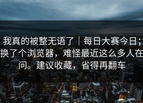 我真的被整无语了｜每日大赛今日；换了个浏览器，难怪最近这么多人在问。建议收藏，省得再翻车