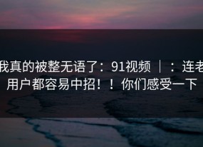 我真的被整无语了：91视频 ｜ ：连老用户都容易中招！！你们感受一下