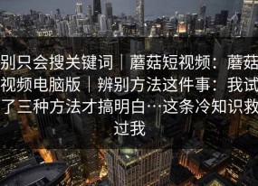 别只会搜关键词｜蘑菇短视频：蘑菇视频电脑版｜辨别方法这件事：我试了三种方法才搞明白…这条冷知识救过我