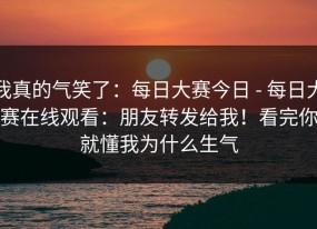 我真的气笑了：每日大赛今日 - 每日大赛在线观看：朋友转发给我！看完你就懂我为什么生气