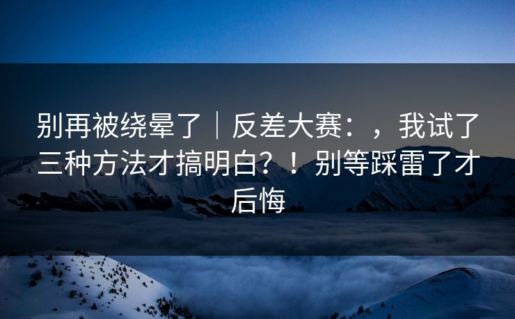 别再被绕晕了|反差大赛:,我试了三种方法才搞明白?!别等踩雷了才后悔 别再被绕晕了|反差大赛:,我试了三种方法才搞明白?!别等踩雷了才后悔