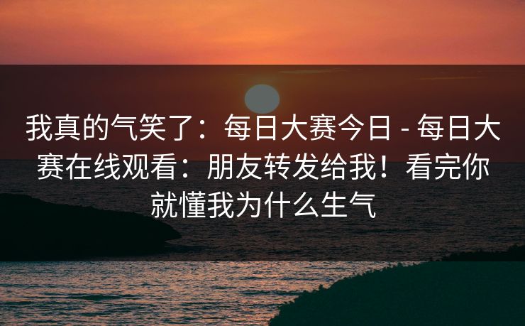我真的气笑了：每日大赛今日 - 每日大赛在线观看：朋友转发给我！看完你就懂我为什么生气