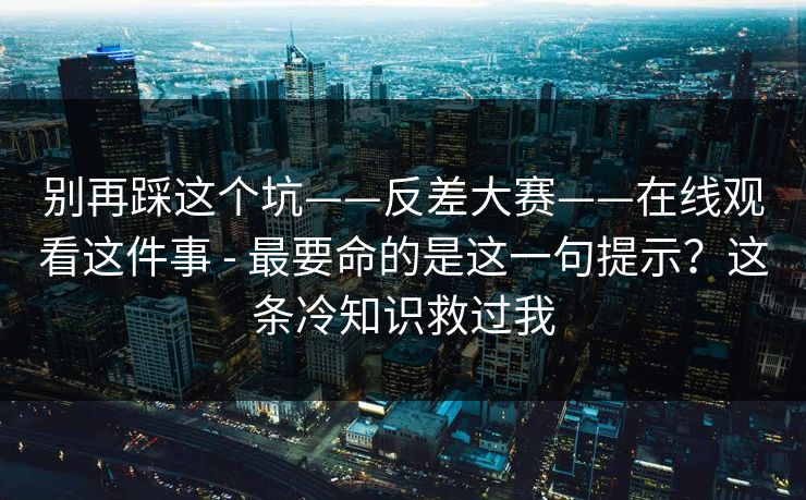 别再踩这个坑——反差大赛——在线观看这件事 - 最要命的是这一句提示？这条冷知识救过我