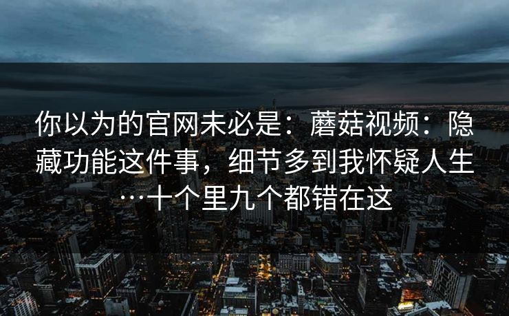 你以为的官网未必是:蘑菇视频:隐藏功能这件事,细节多到我怀疑人生…十个里九个都错在这 你以为的官网未必是:蘑菇视频:隐藏功能这件事,细节多到我怀疑人生…十个里九个都错在这