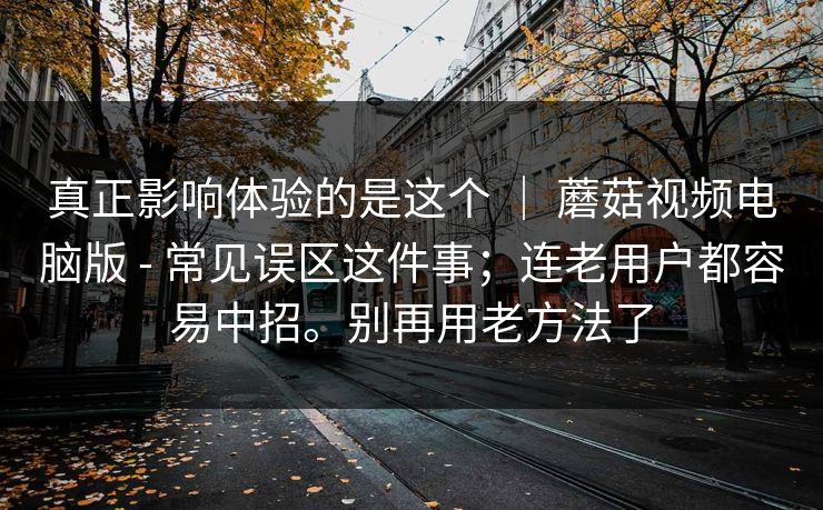 真正影响体验的是这个 | 蘑菇视频电脑版 - 常见误区这件事;连老用户都容易中招。别再用老方法了 真正影响体验的是这个 | 蘑菇视频电脑版 - 常见误区这件事;连老用户都容易中招。别再用老方法了