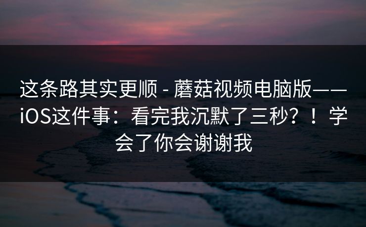 这条路其实更顺 - 蘑菇视频电脑版——iOS这件事:看完我沉默了三秒?!学会了你会谢谢我 这条路其实更顺 - 蘑菇视频电脑版——iOS这件事:看完我沉默了三秒?!学会了你会谢谢我
