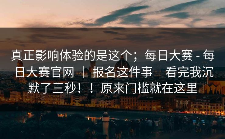 真正影响体验的是这个;每日大赛 - 每日大赛官网 | 报名这件事|看完我沉默了三秒!!原来门槛就在这里 真正影响体验的是这个;每日大赛 - 每日大赛官网 | 报名这件事|看完我沉默了三秒!!原来门槛就在这里