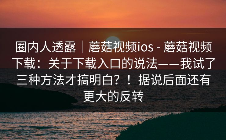 圈内人透露｜蘑菇视频ios - 蘑菇视频下载：关于下载入口的说法——我试了三种方法才搞明白？！据说后面还有更大的反转