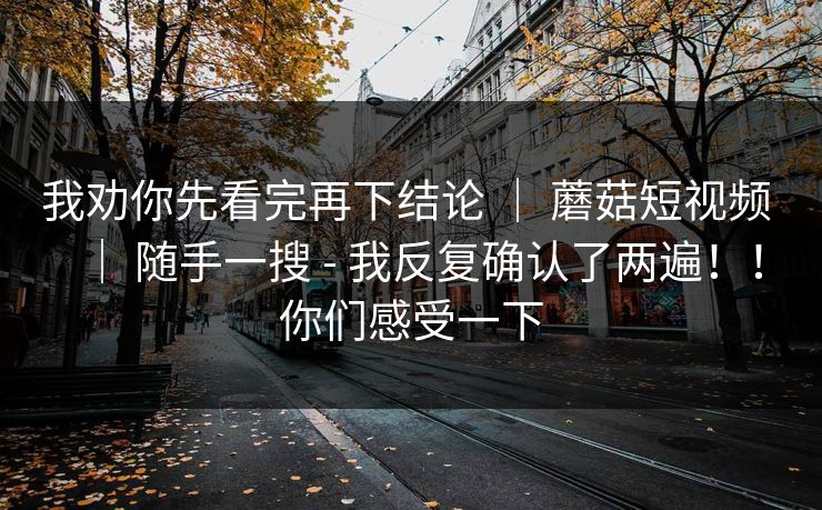 我劝你先看完再下结论 | 蘑菇短视频 | 随手一搜 - 我反复确认了两遍!!你们感受一下 我劝你先看完再下结论 | 蘑菇短视频 | 随手一搜 - 我反复确认了两遍!!你们感受一下