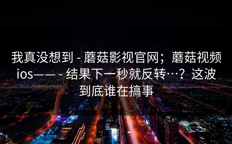我真没想到 - 蘑菇影视官网;蘑菇视频ios—— - 结果下一秒就反转…?这波到底谁在搞事 我真没想到 - 蘑菇影视官网;蘑菇视频ios—— - 结果下一秒就反转…?这波到底谁在搞事