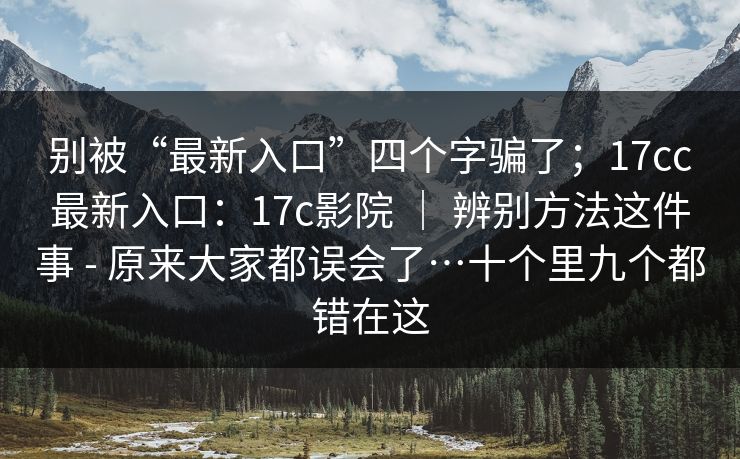 别被“最新入口”四个字骗了;17cc最新入口:17c影院 | 辨别方法这件事 - 原来大家都误会了…十个里九个都错在这 别被“最新入口”四个字骗了;17cc最新入口:17c影院 | 辨别方法这件事 - 原来大家都误会了…十个里九个都错在这