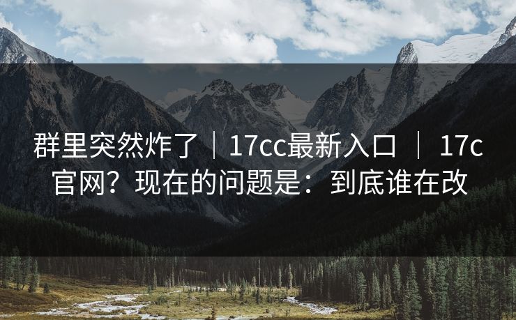 群里突然炸了｜17cc最新入口 ｜ 17c官网？现在的问题是：到底谁在改
