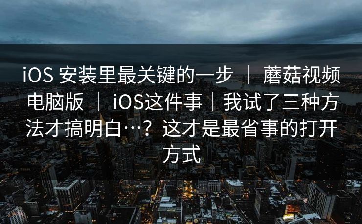 iOS 安装里最关键的一步 | 蘑菇视频电脑版 | iOS这件事|我试了三种方法才搞明白…?这才是最省事的打开方式 iOS 安装里最关键的一步 | 蘑菇视频电脑版 | iOS这件事|我试了三种方法才搞明白…?这才是最省事的打开方式