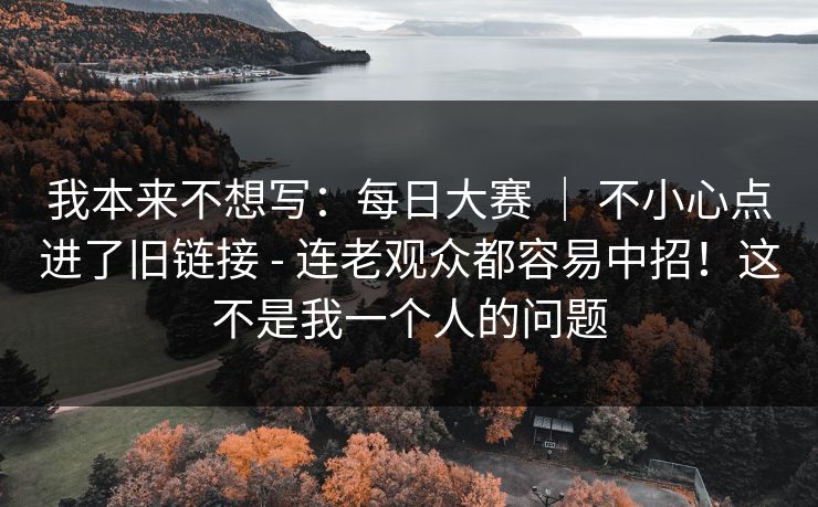 我本来不想写:每日大赛 | 不小心点进了旧链接 - 连老观众都容易中招!这不是我一个人的问题 我本来不想写:每日大赛 | 不小心点进了旧链接 - 连老观众都容易中招!这不是我一个人的问题